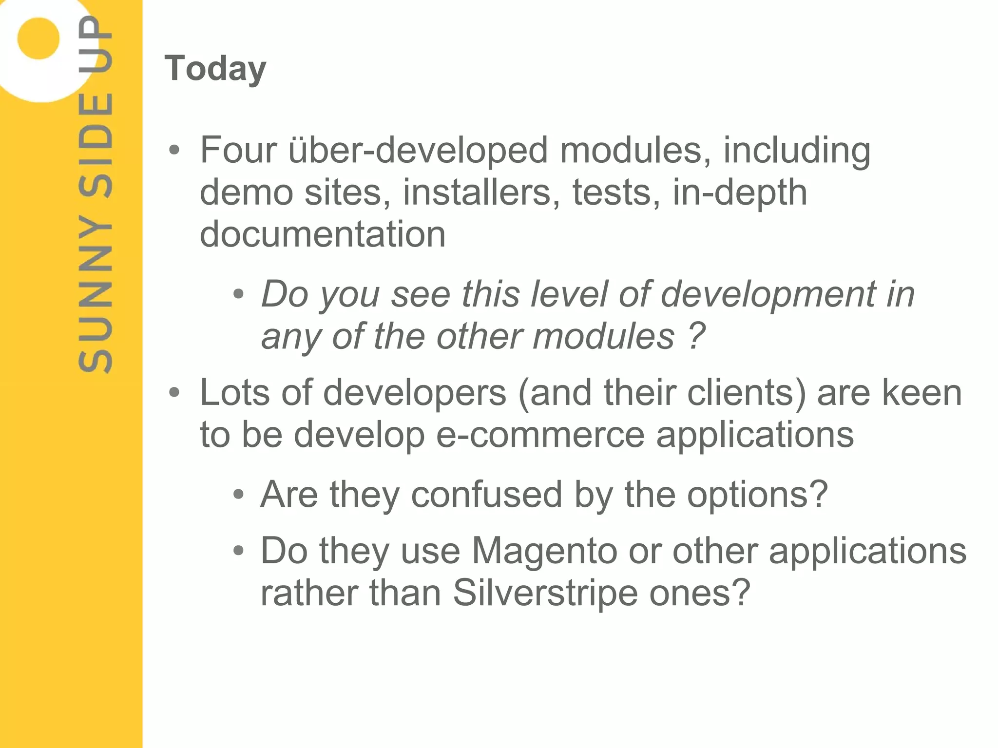 Today

●   Four über-developed modules, including
    demo sites, installers, tests, in-depth
    documentation
     ●  Do you see this level of development in
        any of the other modules ?
●   Lots of developers (and their clients) are keen
    to be develop e-commerce applications
     ●   Are they confused by the options?
     ●   Do they use Magento or other applications
         rather than Silverstripe ones?
 