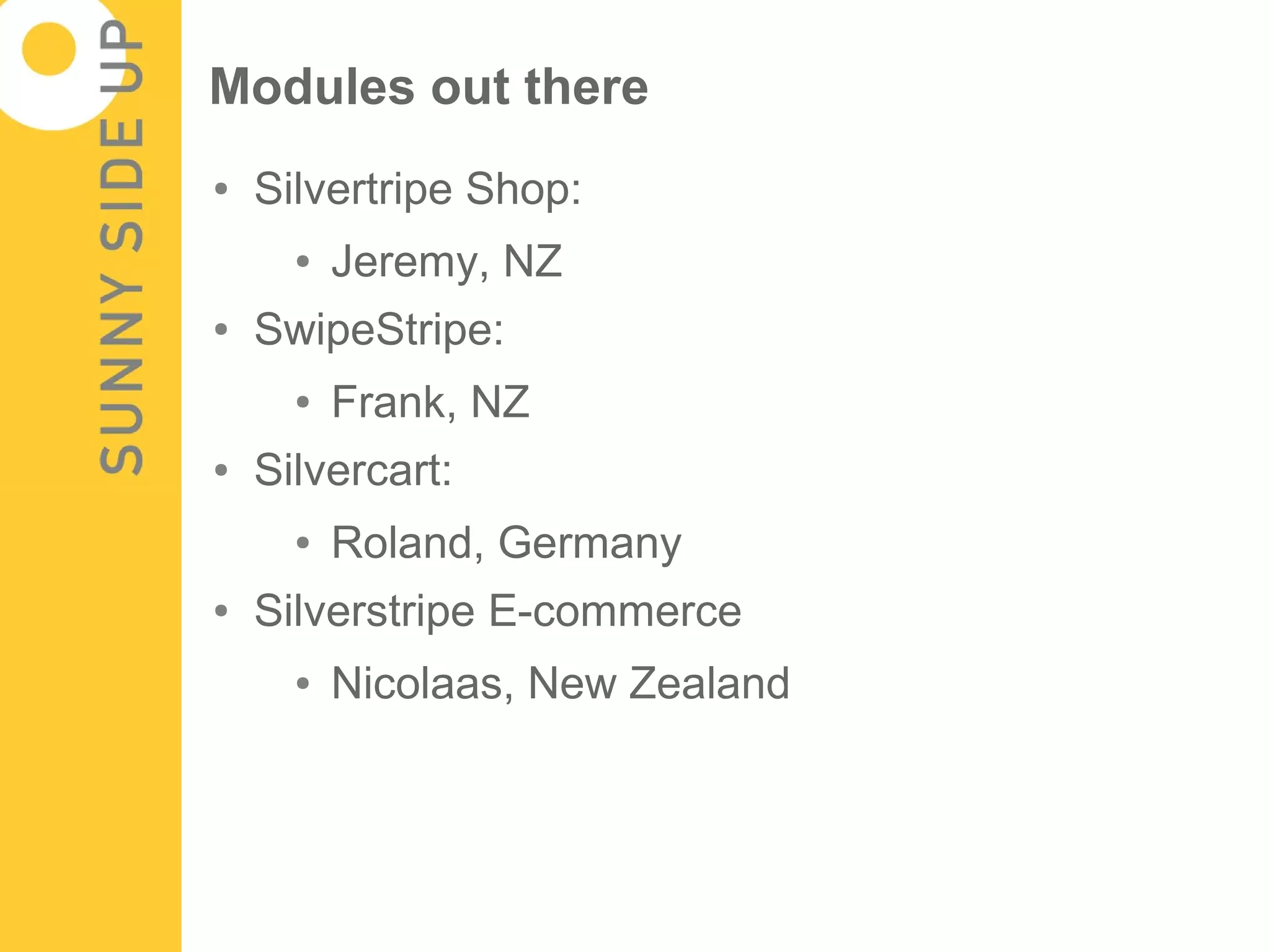 Modules out there
●   Silvertripe Shop:
      ●   Jeremy, NZ
●   SwipeStripe:
      ●   Frank, NZ
●   Silvercart:
      ●   Roland, Germany
●   Silverstripe E-commerce
      ●   Nicolaas, New Zealand
 