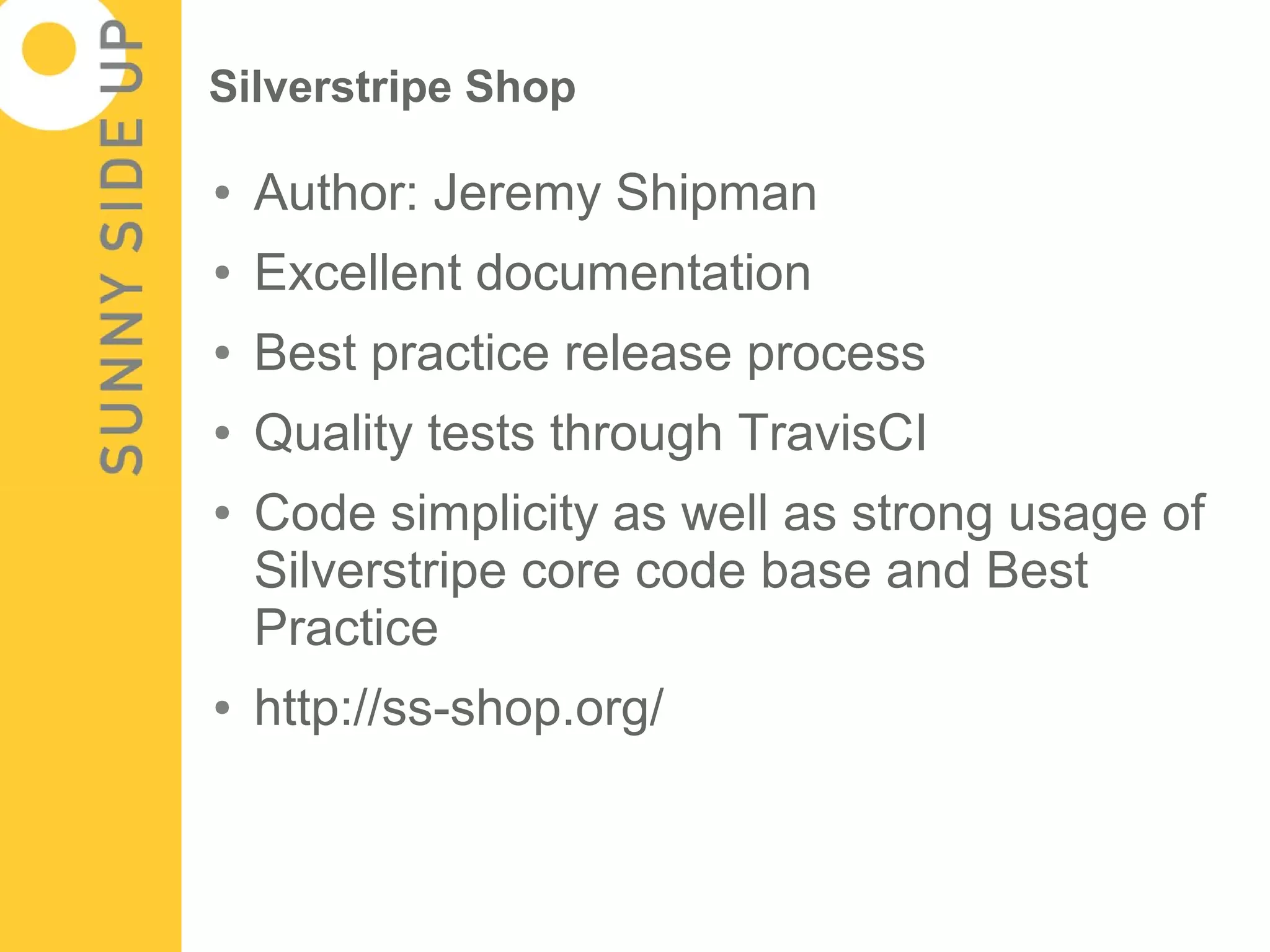 Silverstripe Shop

●   Author: Jeremy Shipman
●   Excellent documentation
●   Best practice release process
●   Quality tests through TravisCI
●   Code simplicity as well as strong usage of
    Silverstripe core code base and Best
    Practice
●   http://ss-shop.org/
 