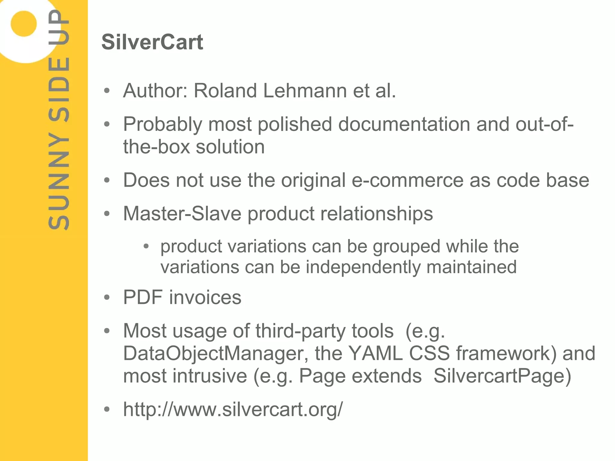 SilverCart

●   Author: Roland Lehmann et al.
●   Probably most polished documentation and out-of-
    the-box solution
●   Does not use the original e-commerce as code base
●   Master-Slave product relationships
      ●   product variations can be grouped while the
          variations can be independently maintained
●   PDF invoices
●   Most usage of third-party tools (e.g.
    DataObjectManager, the YAML CSS framework) and
    most intrusive (e.g. Page extends SilvercartPage)
●   http://www.silvercart.org/
 