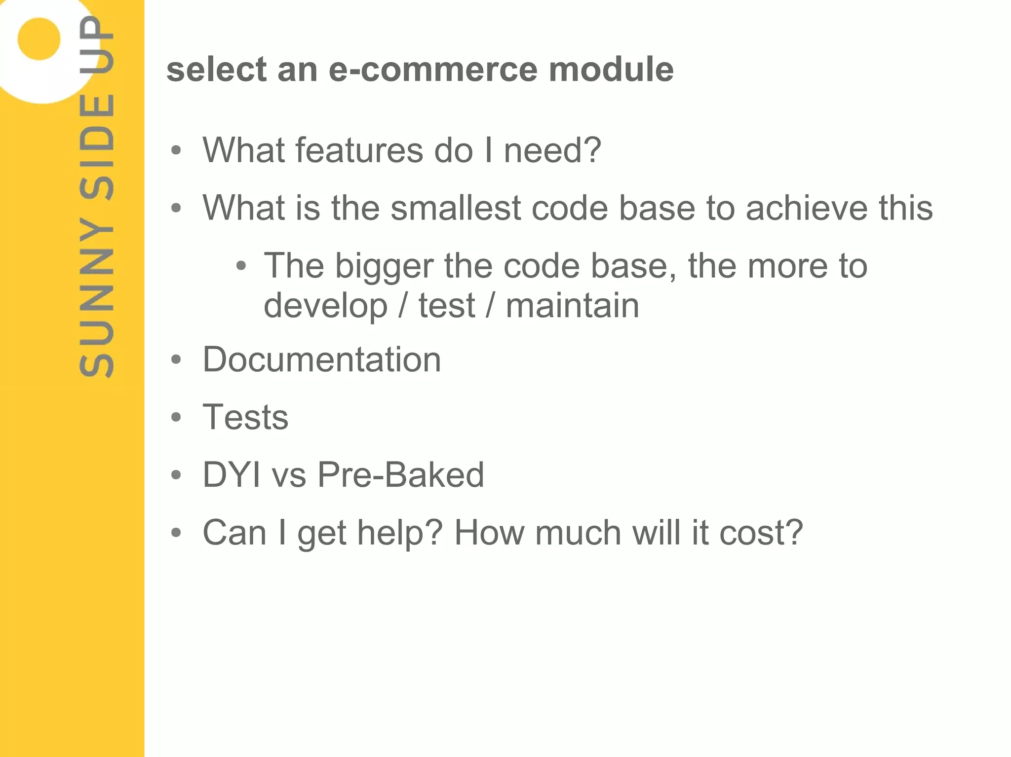 select an e-commerce module

●   What features do I need?
●   What is the smallest code base to achieve this
      ●   The bigger the code base, the more to
          develop / test / maintain
●   Documentation
●   Tests
●   DYI vs Pre-Baked
●   Can I get help? How much will it cost?
 