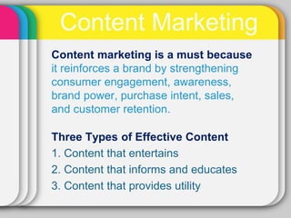 Content Marketing
Content marketing is a must because
it reinforces a brand by strengthening
consumer engagement, awareness,
brand power, purchase intent, sales,
and customer retention.

Three Types of Effective Content
1. Content that entertains
2. Content that informs and educates
3. Content that provides utility
 