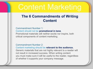 Content Marketing
     The 6 Commandments of Writing
               Content

Commandment Number 1:
Content should not be promotional in tone.
Promotional materials will neither excite nor inspire, both
critical components of content marketing.


Commandment Number 2:
Content marketing should be relevant to the audience.
Generic materials that are not highly relevant to a reader will
not result in increased success. When writing content
you must make sure it will be useful to the reader, regardless
of whether it supports your company message.
 