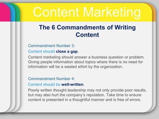Content Marketing
      The 6 Commandments of Writing
                Content
Commandment Number 3:
Content should close a gap.
Content marketing should answer a business question or problem.
Giving people information about topics where there is no need for
information will be a wasted eﬀort by the organization.


Commandment Number 4:
Content should be well-written.
Poorly written thought leadership may not only provide poor results,
but may also hurt the company’s reputation. Take time to ensure
content is presented in a thoughtful manner and is free of errors.
 