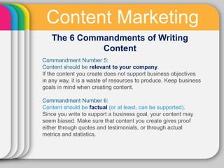 Content Marketing
   The 6 Commandments of Writing
             Content
Commandment Number 5:
Content should be relevant to your company.
If the content you create does not support business objectives
in any way, it is a waste of resources to produce. Keep business
goals in mind when creating content.

Commandment Number 6:
Content should be factual (or at least, can be supported).
Since you write to support a business goal, your content may
seem biased. Make sure that content you create gives proof
either through quotes and testimonials, or through actual
metrics and statistics.
 