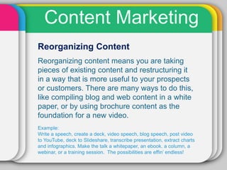 Content Marketing
Reorganizing Content
Reorganizing content means you are taking
pieces of existing content and restructuring it
in a way that is more useful to your prospects
or customers. There are many ways to do this,
like compiling blog and web content in a white
paper, or by using brochure content as the
foundation for a new video.
Example:
Write a speech, create a deck, video speech, blog speech, post video
to YouTube, deck to Slideshare, transcribe presentation, extract charts
and infographics. Make the talk a whitepaper, an ebook. a column, a
webinar, or a training session. The possibilities are effin’ endless!
 