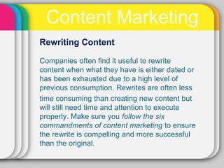 Content Marketing
Rewriting Content

Companies often ﬁnd it useful to rewrite
content when what they have is either dated or
has been exhausted due to a high level of
previous consumption. Rewrites are often less
time consuming than creating new content but
will still need time and attention to execute
properly. Make sure you follow the six
commandments of content marketing to ensure
the rewrite is compelling and more successful
than the original.
 