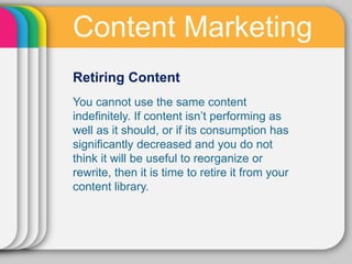 Content Marketing
Retiring Content
You cannot use the same content
indeﬁnitely. If content isn’t performing as
well as it should, or if its consumption has
signiﬁcantly decreased and you do not
think it will be useful to reorganize or
rewrite, then it is time to retire it from your
content library.
 