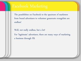 Facebook Marketing
The possibilities on Facebook to the
spectrum of marketers from brand
advertisers to volunteer grassroots
evangelists are endless!

Well, not really endless, but a lot!
For ‘legitimate’ advertisers, there are
many ways of marketing a business
through FB.
 