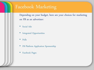 Facebook Marketing
 Depending on your budget, here are
 your choices for marketing on FB as
 an advertiser:
 • Social Ads

 • Integrated Opportunities

 • Polls

 • FB Platform Application Sponsorship

 • Facebook Pages
 