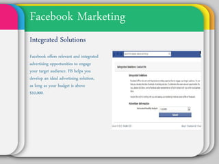 Facebook Marketing
Integrated
Solutions
Facebook offers
relevant and integrated
advertising
opportunities to
engage your target
audience. FB helps you
develop an ideal
advertising solution, as
long as your budget is
above $10,000.
 