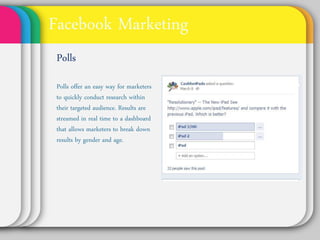 Facebook Marketing
Polls
Polls offer an easy way
for marketers to
quickly conduct
research within their
targeted audience.
Results are streamed
in real time to a
dashboard that allows
marketers to break
down results by
gender and age.
 