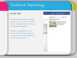 Facebook Marketing
Social Ads
With Social Ads, Facebook
offers advertisers the
option to pay on a CPC or
CPM basis, whichever they
prefer. Social Ads offers
very powerful targeting
capabilities.

Social Ads is completely
self-serve and provides
real time feedback on the
size of your target
audience and the
suggested bid range to
achieve impressions.
 