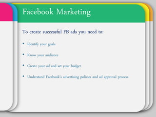 Facebook Marketing
To create successful FB ads you
need to:
• Identify your goals

• Know your audience

• Create your ad and set your budget

• Understand Facebook’s advertising
  policies and ad approval process
 
