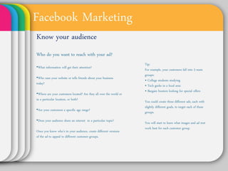 Facebook Marketing
Know your audience
Who do you want to reach
with your ad?                                 Tip:

•What information will get their attention?   For example, your customers fall
                                              into 3 main groups:
•Who uses your website or tells friends       • College students studying
                                              • Tech geeks in a local area
about your business today?
                                              • Bargain hunters looking for
                                              special offers
•Where are your customers located? Are
they all over the world or in a particular    You could create three different
location, or both?                            ads, each with slightly different
                                              goals, to target each of these
•Are your customers a specific age range?     groups.

•Does your audience share an interest in      You will start to learn what
a particular topic?                           images and ad text work best for
                                              each customer group.
Once you know who’s in your audience,
create different versions of the ad to
appeal to different customer groups.
 