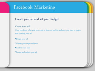Facebook Marketing
Create your ad and set your
budget
Create Your Ad
Once you know what goal you want to focus on and
the audience you want to target, start creating your
ad:

•Design your ad
•Choose your target audience
•Control your costs
•Review and submit your ad
 