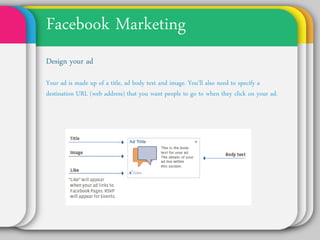Facebook Marketing
Design your ad
Your ad is made up of a title, ad body text and image.
You’ll also need to specify a destination URL (web
address) that you want people to go to when they click
on your ad.
 