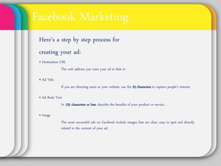 Facebook Marketing
Here’s a step by step process for
creating your ad:
• Destination URL
         The web address you want your ad to link to

• Ad Title
          If you are directing users to your website, use the 25
          characters to capture people’s interest

• Ad Body Text
        In 135 characters or less, describe the benefits of
        your product or service.

• Image
          The most successful ads on Facebook include images
          that are clear, easy to spot and directly related to the
          content of your ad.
 