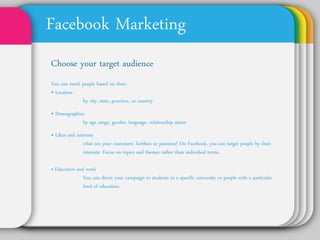 Facebook Marketing
Choose your target audience
You can reach people based on their:
• Location
         by city, state, province, or country
• Demographics
        by age range, gender, language, relationship status
• Likes and interests
          what are your customers’ hobbies or passions? On
          Facebook, you can target people by their interests.
          Focus on topics and themes rather than individual
          terms.

• Education and work
         You can direct your campaign to students in a specific
         university or people with a particular level of education.
 