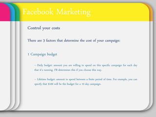Facebook Marketing
Control Your Costs
There are 3 factors that determine the cost
of your campaign:

1 Campaign budget
  • Daily budget: amount you are willing to spend on
  this specific campaign for each day that it’s running.
  FB determines this if you choose this way.

  • Lifetime budget: amount to spend between a finite
  period of time. For example, you can specify that
  $100 will be the budget for a 10 day campaign.
 
