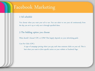 Facebook Marketing
 2 Ad schedule
 You choose when you want your ad to run. You can
 select to run your ad continuously from the day you set
 it up or only run it through specified dates.


 3 The bidding option you choose
 What should I choose? CPC or CPM? This largely depends
 on your advertising goals:

 Cost Per Click (CPC)
    A type of campaign pricing where you pay each time
    someone clicks on your ad. This is best when you
    want to drive specific action on your website or
    Facebook Page.
 
