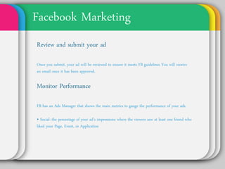 Facebook Marketing
Review and Submit Your Ad
Once you submit, your ad will be reviewed to ensure it
meets FB guidelines You will receive an email once it
has been approved.


Monitor Performance
FB has an Ads Manager that shows the main metrics to
gauge the performance of your ads.

• Social: the percentage of your ad’s impressions where
the viewers saw at least one friend who liked your Page,
Event, or Application
 