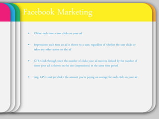 Facebook Marketing
• Clicks: each time a user clicks on your ad

• Impressions: each time an ad is shown to a user,
  regardless of whether the user clicks or takes any
  other action on the ad

• CTR (click-through rate): the number of clicks your ad
  receives divided by the number of times your ad is
  shown on the site (impressions) in the same time
  period

• Avg. CPC (cost-per-click): the amount you’re paying
  on average for each click on your ad
 