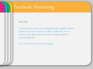 Facebook Marketing
 Final Tip:

 To make sure you analyze your campaign
 performance regularly, schedule reports
 that you want to receive on a daily or
 weekly basis. You can choose to receive
 alerts when the reports are available
 through the Account Settings link.
 