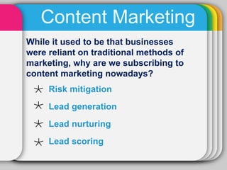 Content Marketing
While it used to be that businesses
were reliant on traditional methods of
marketing, why are we subscribing to
content marketing nowadays?
     Risk mitigation
     Lead generation
     Lead nurturing
     Lead scoring
 