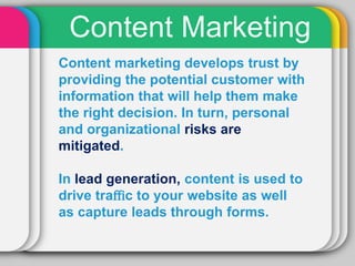 Content Marketing
Content marketing develops trust by
providing the potential customer with
information that will help them make
the right decision. In turn, personal
and organizational risks are
mitigated.

In lead generation, content is used to
drive traﬃc to your website as well
as capture leads through forms.
 