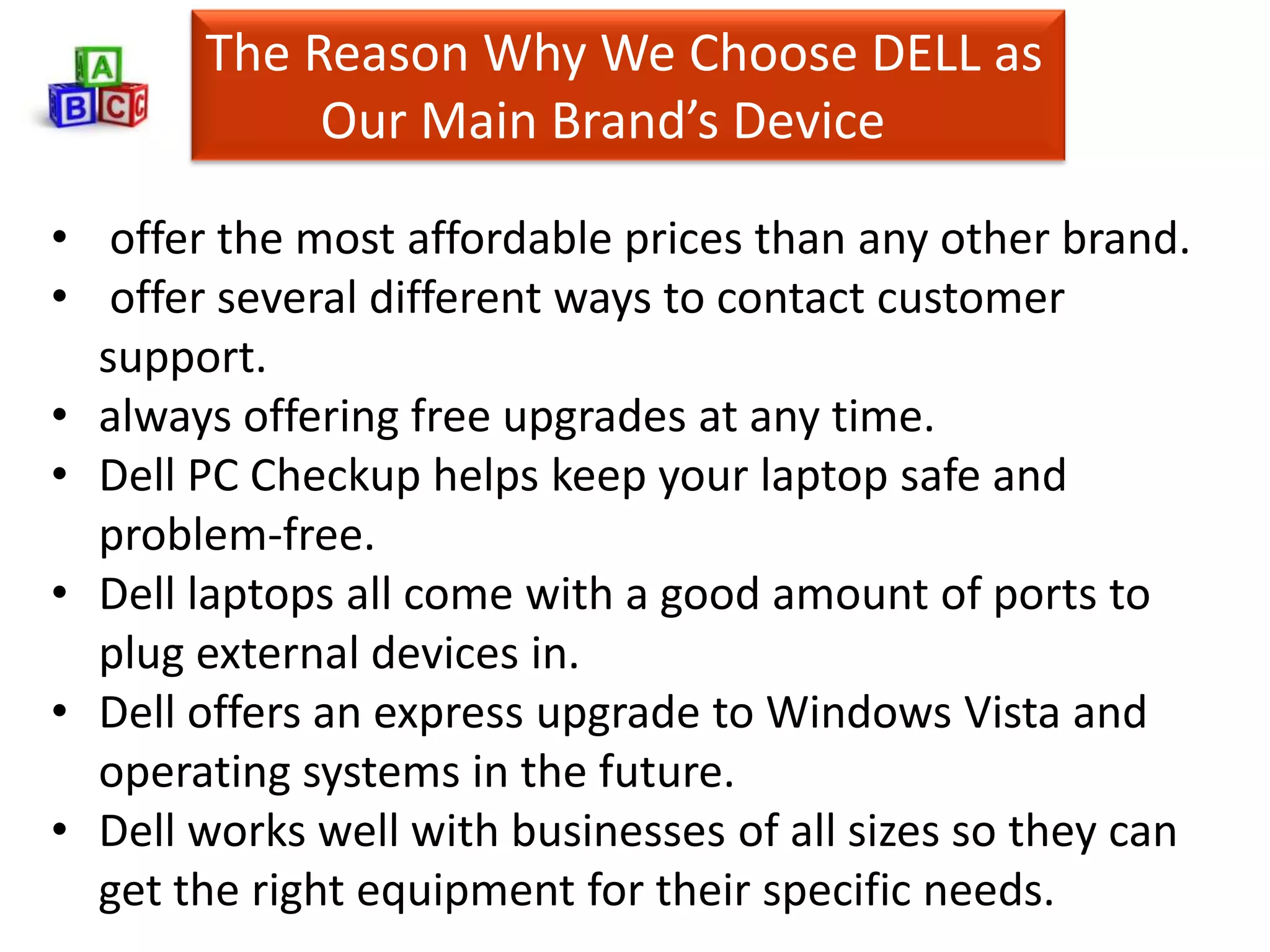 The Reason Why We Choose DELL as
            Our Main Brand’s Device

• offer the most affordable prices than any other brand.
• offer several different ways to contact customer
  support.
• always offering free upgrades at any time.
• Dell PC Checkup helps keep your laptop safe and
  problem-free.
• Dell laptops all come with a good amount of ports to
  plug external devices in.
• Dell offers an express upgrade to Windows Vista and
  operating systems in the future.
• Dell works well with businesses of all sizes so they can
  get the right equipment for their specific needs.
 