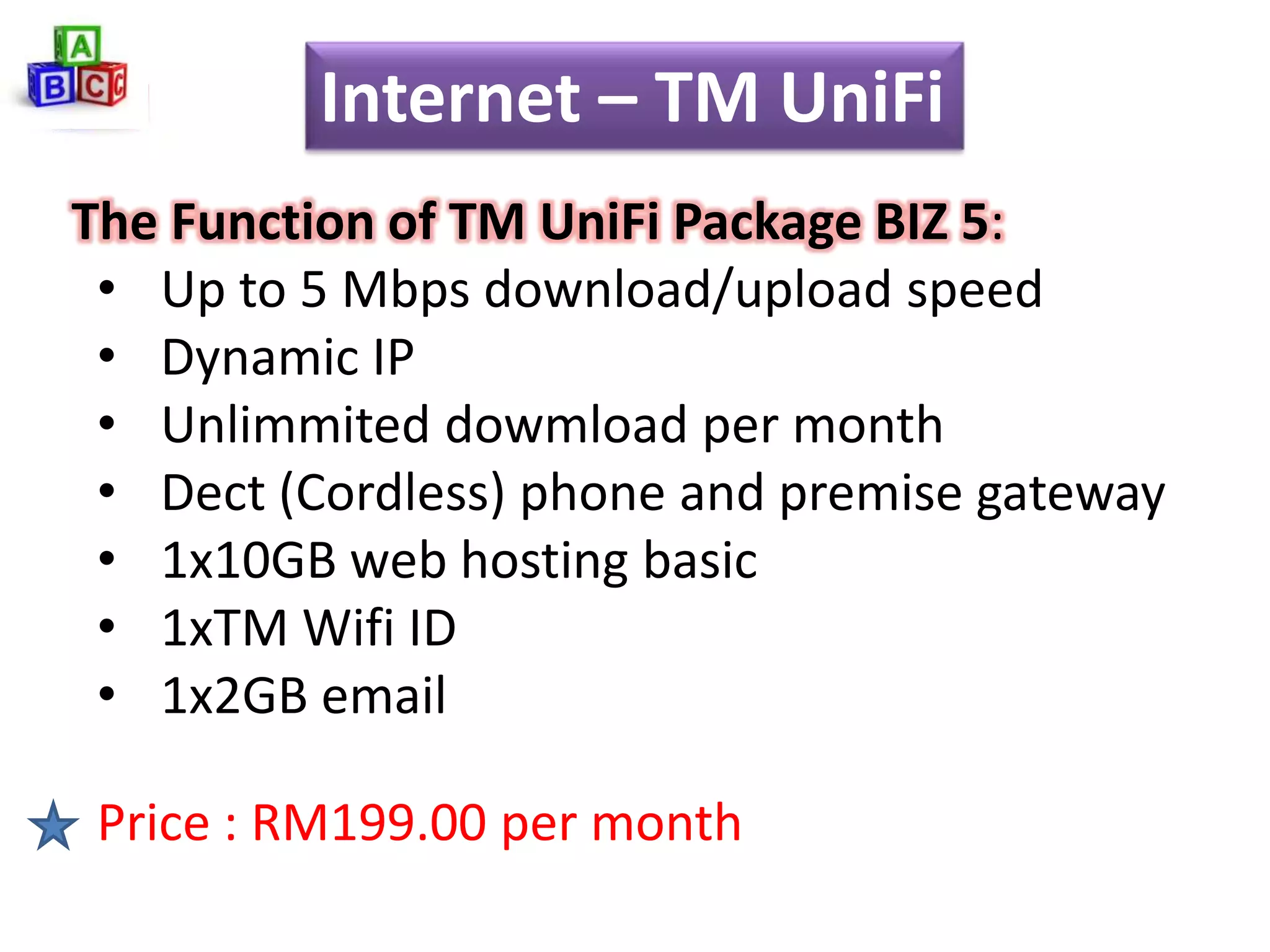 Internet – TM UniFi
The Function of TM UniFi Package BIZ 5:
 • Up to 5 Mbps download/upload speed
 • Dynamic IP
 • Unlimmited dowmload per month
 • Dect (Cordless) phone and premise gateway
 • 1x10GB web hosting basic
 • 1xTM Wifi ID
 • 1x2GB email

 Price : RM199.00 per month
 