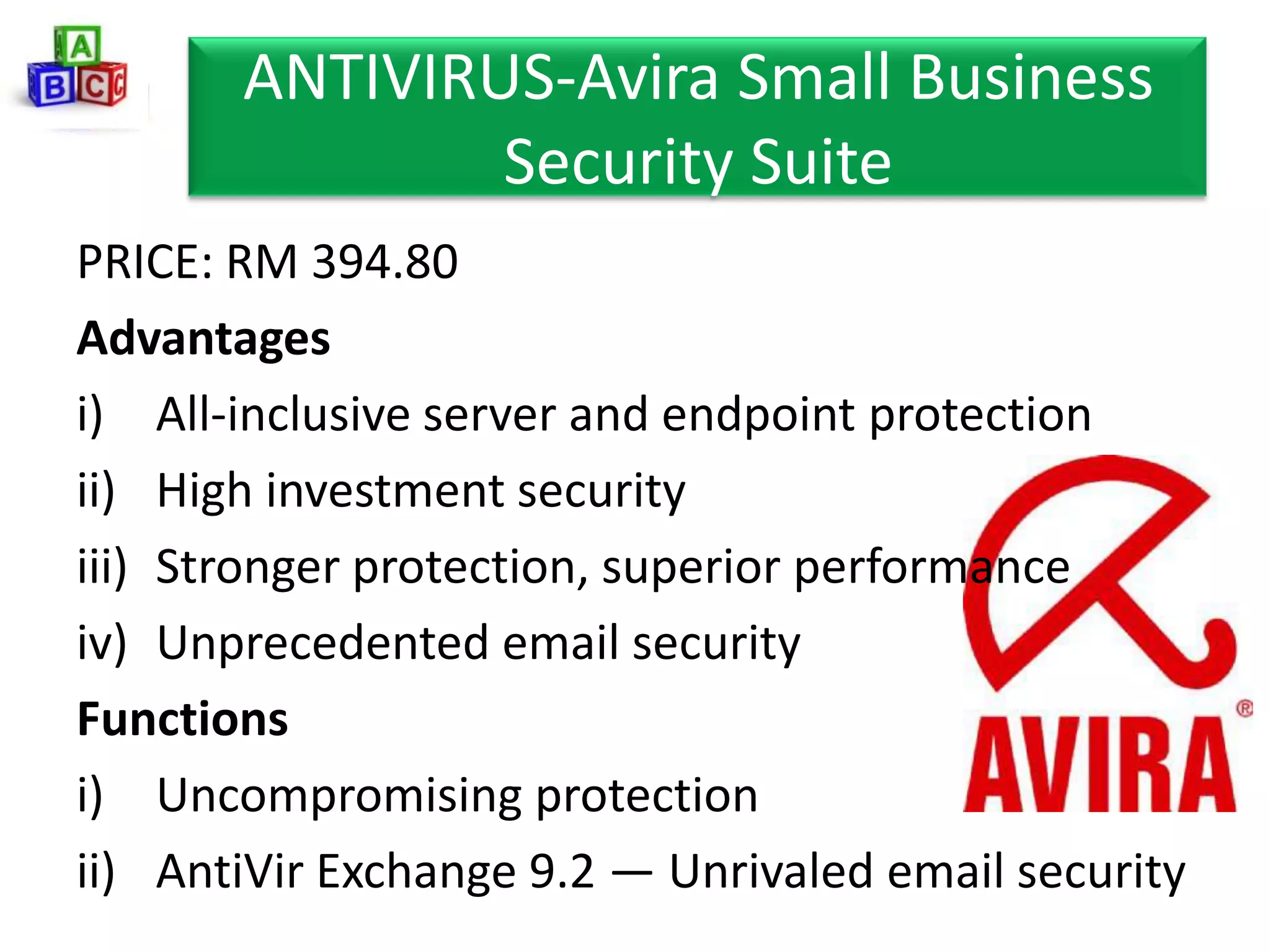 ANTIVIRUS-Avira Small Business
               Security Suite
PRICE: RM 394.80
Advantages
i) All-inclusive server and endpoint protection
ii) High investment security
iii) Stronger protection, superior performance
iv) Unprecedented email security
Functions
i) Uncompromising protection
ii) AntiVir Exchange 9.2 — Unrivaled email security
 