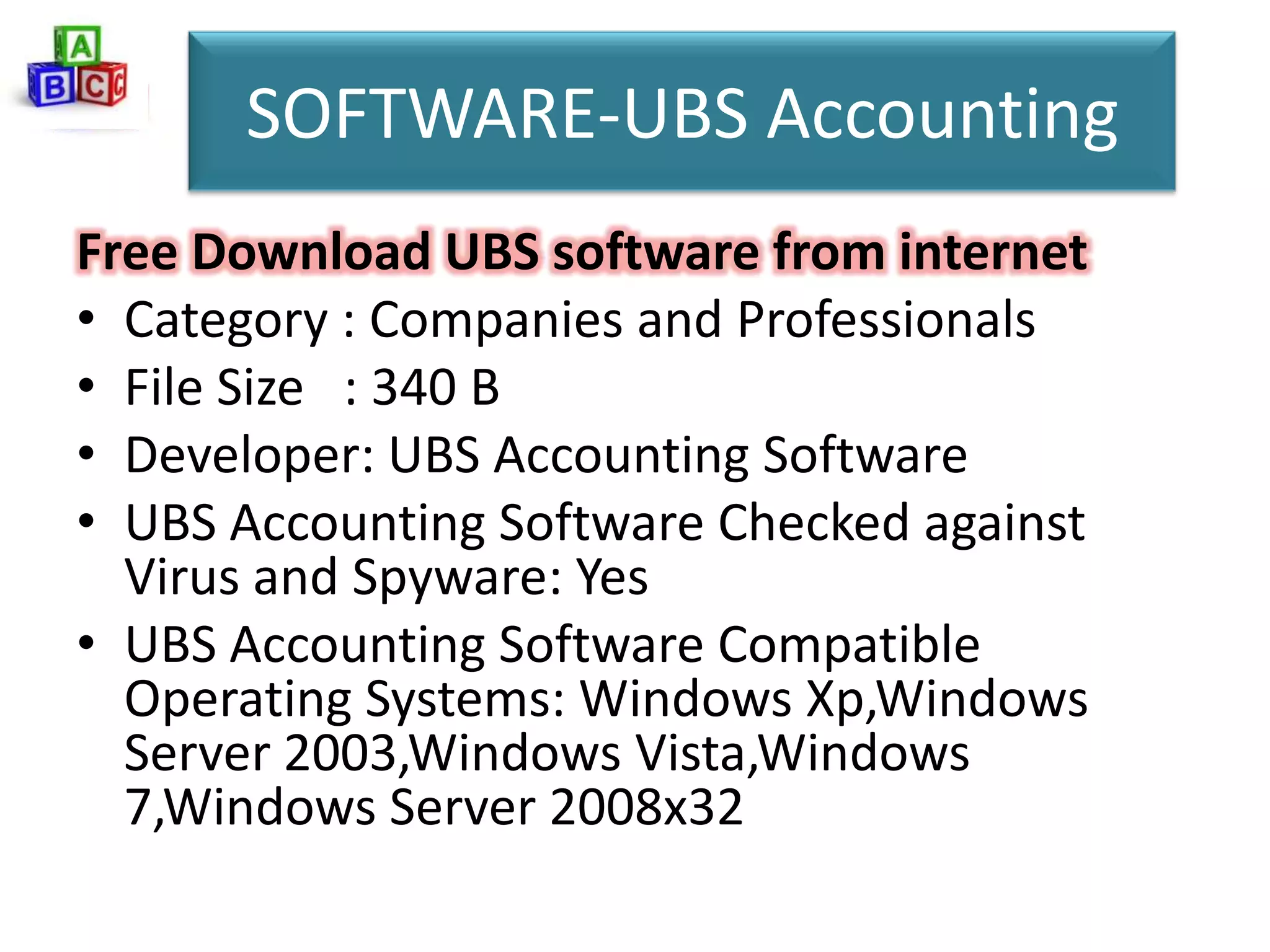 SOFTWARE-UBS Accounting
Free Download UBS software from internet
• Category : Companies and Professionals
• File Size : 340 B
• Developer: UBS Accounting Software
• UBS Accounting Software Checked against
  Virus and Spyware: Yes
• UBS Accounting Software Compatible
  Operating Systems: Windows Xp,Windows
  Server 2003,Windows Vista,Windows
  7,Windows Server 2008x32
 