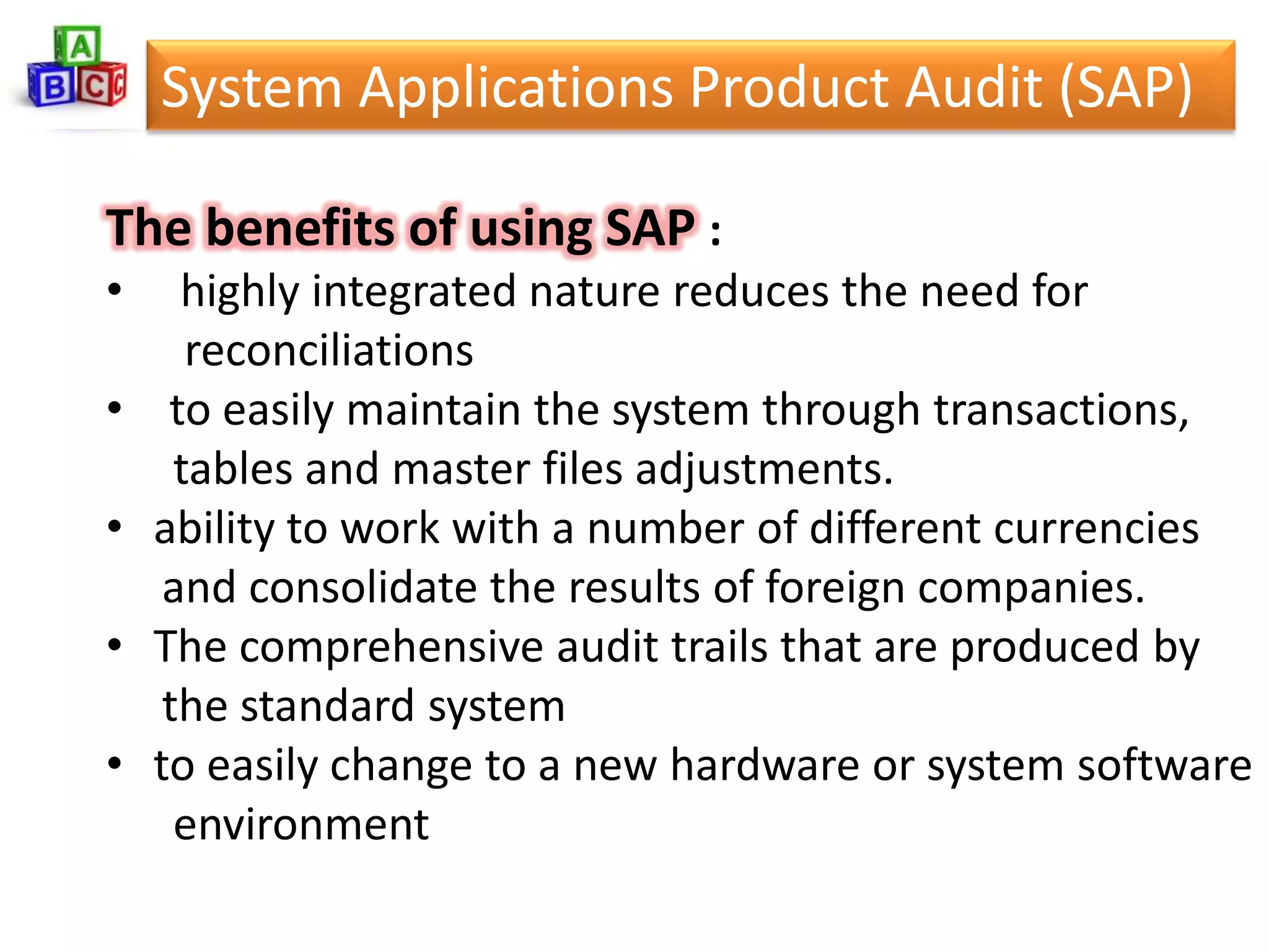 System Applications Product Audit (SAP)

The benefits of using SAP :
•     highly integrated nature reduces the need for
       reconciliations
•    to easily maintain the system through transactions,
      tables and master files adjustments.
•   ability to work with a number of different currencies
     and consolidate the results of foreign companies.
•   The comprehensive audit trails that are produced by
     the standard system
•   to easily change to a new hardware or system software
      environment
 