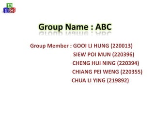 Group Name : ABC
Group Member : GOOI LI HUNG (220013)
               SIEW POI MUN (220396)
               CHENG HUI NING (220394)
              CHIANG PEI WENG (220355)
              CHUA LI YING (219892)
 
