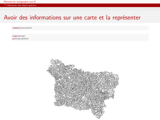 Éléments de cartographie sous R
   Manipuler des objets spatiaux




Avoir des informations sur une carte et la représenter
        summary(picardie)


        require(sp)
        plot(picardie)
 