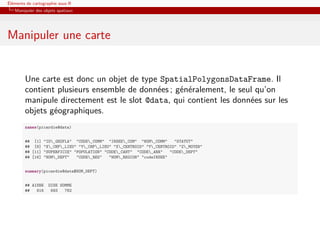 Éléments de cartographie sous R
   Manipuler des objets spatiaux




Manipuler une carte


        Une carte est donc un objet de type SpatialPolygonsDataFrame. Il
        contient plusieurs ensemble de données ; généralement, le seul qu’on
        manipule directement est le slot @data, qui contient les données sur les
        objets géographiques.
        names(picardie@data)


        ## [1] "ID_GEOFLA" "CODE_COMM" "INSEE_COM" "NOM_COMM"       "STATUT"
        ## [6] "X_CHF_LIEU" "Y_CHF_LIEU" "X_CENTROID" "Y_CENTROID" "Z_MOYEN"
        ## [11] "SUPERFICIE" "POPULATION" "CODE_CANT" "CODE_ARR"    "CODE_DEPT"
        ## [16] "NOM_DEPT"   "CODE_REG"   "NOM_REGION" "codeINSEE"


        summary(picardie@data$NOM_DEPT)


        ## AISNE   OISE SOMME
        ##   816    693   782
 