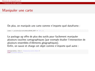 Éléments de cartographie sous R
   Manipuler des objets spatiaux




Manipuler une carte



        De plus, on manipule une carte comme n’importe quel dataframe :
        somme <- picardie[picardie@data$CODE_DEPT == "80", ]



        Le package sp oﬀre de plus des outils pour facilement manipuler
        plusieurs couches cartographiques (par exemple étudier l’intersection de
        plusieurs ensembles d’éléments géographiques).
        Enﬁn, on sauve et charge cet objet comme n’importe quel autre :
        save(picardie, file = "donnees/picardie.Rdata")
        load("picardie.Rdata")
 