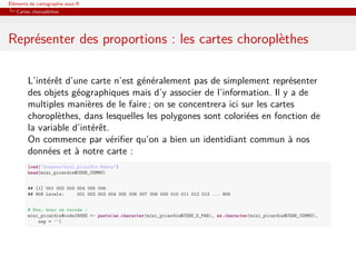 Éléments de cartographie sous R
   Cartes choroplèthes




Représenter des proportions : les cartes choroplèthes

        L’intérêt d’une carte n’est généralement pas de simplement représenter
        des objets géographiques mais d’y associer de l’information. Il y a de
        multiples manières de le faire ; on se concentrera ici sur les cartes
        choroplèthes, dans lesquelles les polygones sont coloriées en fonction de
        la variable d’intérêt.
        On commence par vériﬁer qu’on a bien un identidiant commun à nos
        données et à notre carte :
        load("donnees/mini_picardie.Rdata")
        head(mini_picardie$CODE_COMMU)


        ## [1] 001 002 003 004 005 006
        ## 908 Levels:     001 002 003 004 005 006 007 008 009 010 011 012 013 ... 909


        # Non, donc on recode :
        mini_picardie$codeINSEE <- paste(as.character(mini_picardie$CODE_D_PAR), as.character(mini_picardie$CODE_COMMU),
            sep = "")
 