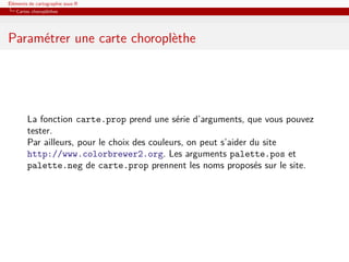 Éléments de cartographie sous R
   Cartes choroplèthes




Paramétrer une carte choroplèthe




        La fonction carte.prop prend une série d’arguments, que vous pouvez
        tester.
        Par ailleurs, pour le choix des couleurs, on peut s’aider du site
        http://www.colorbrewer2.org. Les arguments palette.pos et
        palette.neg de carte.prop prennent les noms proposés sur le site.
 