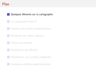 Plan

   1 Quelques éléments sur la cartographie


   2 La cartographie dans R

   3 Importer des données géographiques

   4 Manipuler des objets spatiaux

   5 Cartes choroplèthes

   6 Représenter des eﬀectifs

   7 Représenter une variable catégorielle

   8 Quelques subtilités supplémentaires...
 
