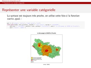 Éléments de cartographie sous R
   Représenter une variable catégorielle




Représenter une variable catégorielle
        La syntaxe est toujours très proche, on utilise cette fois-ci la fonction
        carte.qual :
        pal <- c("orange", "yellow", "light green", "red")
        carte.qual(somme, mini_picardie, varname = "type_urbain", sp.key = "codeINSEE",
            data.key = "codeINSEE", palette = pal, posleg = "bottomleft", main = "Le découpage en ZAUER en Picardie",
            sub = "source : INSEE.")



                                                          Le découpage en ZAUER en Picardie




                                              Commune monopolarisée
                                              Commune multipolarisée
                                              Espace à dominante rurale
                                              Pole urbain

                                              NA


                                                                          source : INSEE.
 