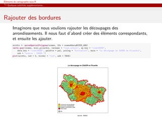 Éléments de cartographie sous R
   Quelques subtilités supplémentaires...




Rajouter des bordures
        Imaginons que nous voulions rajouter les découpages des
        arrondissements. Il nous faut d’abord créer des éléments correspondants,
        et ensuite les ajouter.
        arrdts <- unionSpatialPolygons(somme, IDs = somme@data$CODE_ARR)
        carte.qual(somme, mini_picardie, varname = "type_urbain", sp.key = "codeINSEE",
            data.key = "codeINSEE", palette = pal, posleg = "bottomleft", main = "Le découpage en ZAUER en Picardie",
            sub = "source : INSEE.")
        plot(arrdts, lwd = 5, border = "red", add = TRUE)



                                                            Le découpage en ZAUER en Picardie




                                                Commune monopolarisée
                                                Commune multipolarisée
                                                Espace à dominante rurale
                                                Pole urbain

                                                NA


                                                                            source : INSEE.
 
