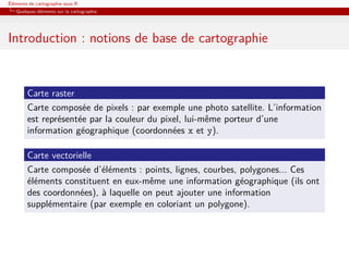 Éléments de cartographie sous R
   Quelques éléments sur la cartographie




Introduction : notions de base de cartographie


        Carte raster
        Carte composée de pixels : par exemple une photo satellite. L’information
        est représentée par la couleur du pixel, lui-même porteur d’une
        information géographique (coordonnées x et y).

        Carte vectorielle
        Carte composée d’éléments : points, lignes, courbes, polygones... Ces
        éléments constituent en eux-même une information géographique (ils ont
        des coordonnées), à laquelle on peut ajouter une information
        supplémentaire (par exemple en coloriant un polygone).
 