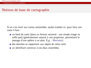 Éléments de cartographie sous R
   Quelques éléments sur la cartographie




Notions de base de cartographie



        Si on s’en tient aux cartes vectorielles, seules traitées ici, pour faire une
        carte il faut :
                 un fond de carte (dans un format vectoriel : une simple image ne
                 suﬃt pas) (généralement associé à une projection, permettant le
                 passage d’une sphère à un plan. E.g. : Mercator).
                 des données se rapportant aux objets de cette carte
                 un identiﬁant commun à ces deux ensembles.
 