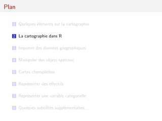 Plan

   1 Quelques éléments sur la cartographie


   2 La cartographie dans R

   3 Importer des données géographiques

   4 Manipuler des objets spatiaux

   5 Cartes choroplèthes

   6 Représenter des eﬀectifs

   7 Représenter une variable catégorielle

   8 Quelques subtilités supplémentaires...
 