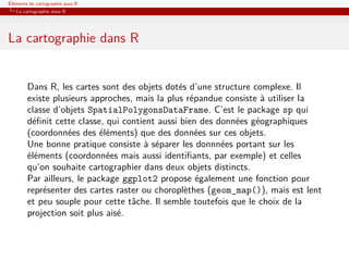 Éléments de cartographie sous R
   La cartographie dans R




La cartographie dans R


        Dans R, les cartes sont des objets dotés d’une structure complexe. Il
        existe plusieurs approches, mais la plus répandue consiste à utiliser la
        classe d’objets SpatialPolygonsDataFrame. C’est le package sp qui
        déﬁnit cette classe, qui contient aussi bien des données géographiques
        (coordonnées des éléments) que des données sur ces objets.
        Une bonne pratique consiste à séparer les donnnées portant sur les
        éléments (coordonnées mais aussi identiﬁants, par exemple) et celles
        qu’on souhaite cartographier dans deux objets distincts.
        Par ailleurs, le package ggplot2 propose également une fonction pour
        représenter des cartes raster ou choroplèthes (geom_map()), mais est lent
        et peu souple pour cette tâche. Il semble toutefois que le choix de la
        projection soit plus aisé.
 