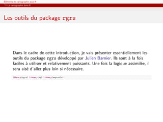 Éléments de cartographie sous R
   La cartographie dans R




Les outils du package rgrs




        Dans le cadre de cette introduction, je vais présenter essentiellement les
        outils du package rgrs développé par Julien Barnier. Ils sont à la fois
        faciles à utiliser et relativement puissants. Une fois la logique assimilée, il
        sera aisé d’aller plus loin si nécessaire.
        library(rgrs) library(sp) library(maptools)
 