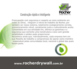 Construção rápida e inteligente
Preocupação com segurança e respeito ao meio ambiente em
todas as obras, integram a rotina de trabalho da Rocher, por
também ser nosso sistema, totalmente ecologicamente correto,
economicamente viável, socialmente justo e culturalmente aceito.
Consolidada em sua atividade fim, oferece as garantias e a
segurança que somente uma Construtora a seco com grande
estabilidade e solidez pode proporcionar.
Reconhece ainda que, individualmente, cada empresa tem em
sua filosofia de trabalho o compromisso de operar como membro
 responsável pelas comunidades local, nacional e global das quais
fazem parte.                                        vea   rd e
                                                    es




                                                r
                                             emp



  www.rocherdrywall.com.br
 
